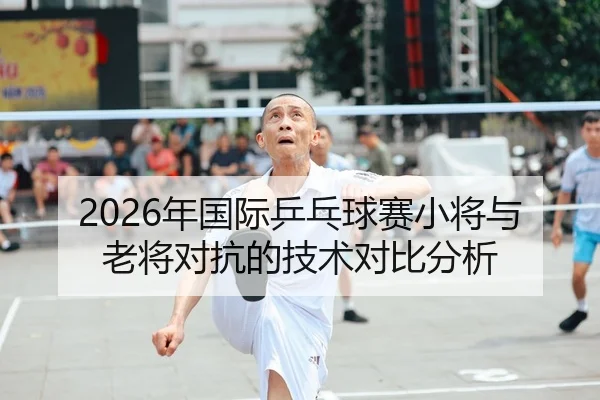 2026年国际乒乓球赛小将与老将对抗的技术对比分析