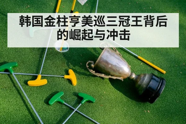 韩国金柱亨美巡三冠王背后的崛起与冲击