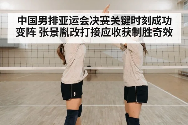 中国男排亚运会决赛关键时刻成功变阵 张景胤改打接应收获制胜奇效